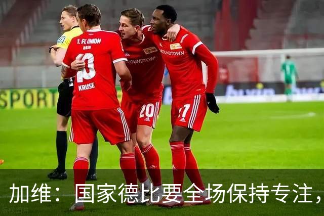 加维：国家德比要全场保持专注，皇马最后时刻极具杀伤力